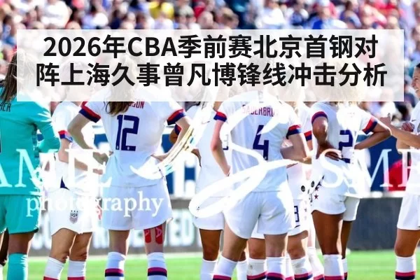 2026年CBA季前赛北京首钢对阵上海久事曾凡博锋线冲击分析