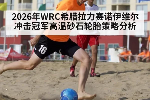 2026年WRC希腊拉力赛诺伊维尔冲击冠军高温砂石轮胎策略分析